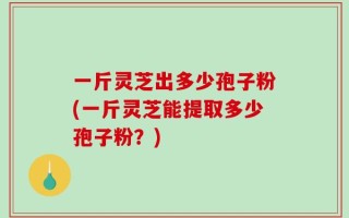 一斤灵芝出多少孢子粉(一斤灵芝能提取多少孢子粉？)