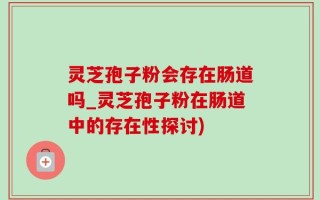 灵芝孢子粉会存在肠道吗_灵芝孢子粉在肠道中的存在性探讨)