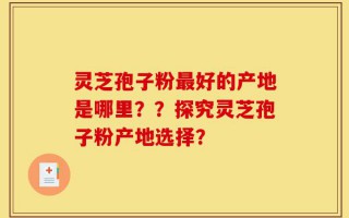 灵芝孢子粉最好的产地是哪里？？探究灵芝孢子粉产地选择？