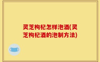 灵芝枸杞怎样泡酒(灵芝枸杞酒的泡制方法)