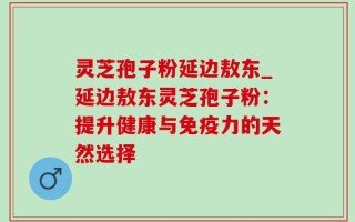 灵芝孢子粉延边敖东_延边敖东灵芝孢子粉：提升健康与免疫力的天然选择