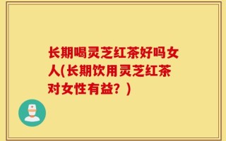 长期喝灵芝红茶好吗女人(长期饮用灵芝红茶对女性有益？)