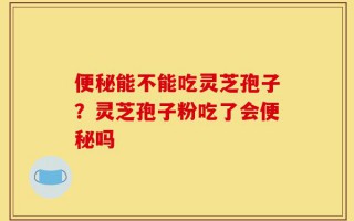 便秘能不能吃灵芝孢子？灵芝孢子粉吃了会便秘吗