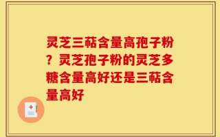 灵芝三萜含量高孢子粉？灵芝孢子粉的灵芝多糖含量高好还是三萜含量高好