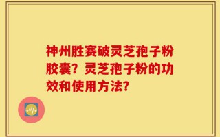 神州胜赛破灵芝孢子粉胶囊？灵芝孢子粉的功效和使用方法？