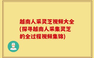 越南人采灵芝视频大全(探寻越南人采集灵芝的全过程视频集锦)