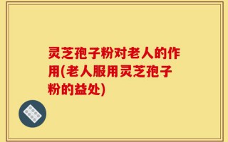 灵芝孢子粉对老人的作用(老人服用灵芝孢子粉的益处)
