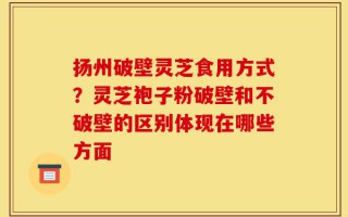 扬州破壁灵芝食用方式？灵芝袍子粉破壁和不破壁的区别体现在哪些方面