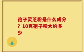 孢子灵芝粉是什么成分？10克孢子粉大约多少
