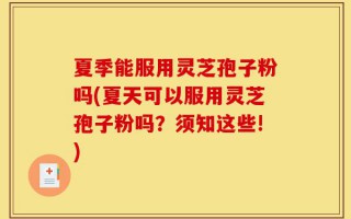 夏季能服用灵芝孢子粉吗(夏天可以服用灵芝孢子粉吗？须知这些!)