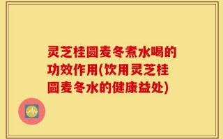 灵芝桂圆麦冬煮水喝的功效作用(饮用灵芝桂圆麦冬水的健康益处)