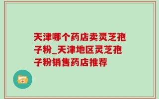 天津哪个药店卖灵芝孢子粉_天津地区灵芝孢子粉销售药店推荐