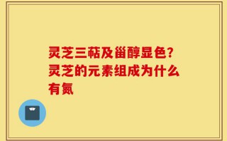 灵芝三萜及甾醇显色？灵芝的元素组成为什么有氮
