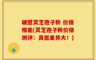 破壁灵芝孢子粉 价格相差(灵芝孢子粉价格测评：高低差异大！)