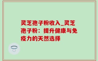 灵芝孢子粉收入_灵芝孢子粉：提升健康与免疫力的天然选择
