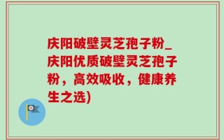 庆阳破壁灵芝孢子粉_庆阳优质破壁灵芝孢子粉，高效吸收，健康养生之选)