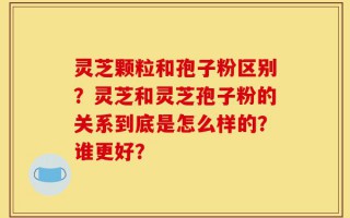 灵芝颗粒和孢子粉区别？灵芝和灵芝孢子粉的关系到底是怎么样的？谁更好？