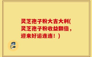 灵芝孢子粉大吉大利(灵芝孢子粉收益翻倍，迎来好运连连！)