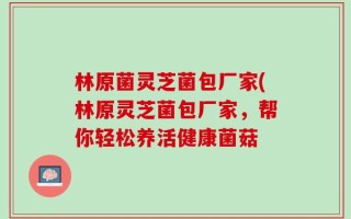 林原菌灵芝菌包厂家(林原灵芝菌包厂家，帮你轻松养活健康菌菇