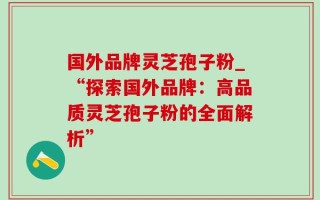 国外品牌灵芝孢子粉_“探索国外品牌：高品质灵芝孢子粉的全面解析”