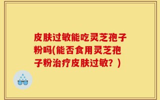 皮肤过敏能吃灵芝孢子粉吗(能否食用灵芝孢子粉治疗皮肤过敏？)