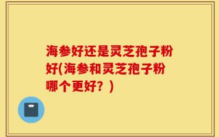 海参好还是灵芝孢子粉好(海参和灵芝孢子粉哪个更好？)