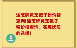 运芝牌灵芝孢子粉价格查询(运芝牌灵芝孢子粉价格查询，实惠优质的选择)