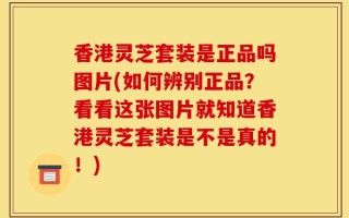 香港灵芝套装是正品吗图片(如何辨别正品？看看这张图片就知道香港灵芝套装是不是真的！)