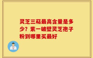 灵芝三萜最高含量是多少？紫一破壁灵芝孢子粉到哪里买最好
