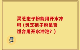 灵芝孢子粉能用开水冲吗 (灵芝孢子粉是否适合用开水冲泡？)