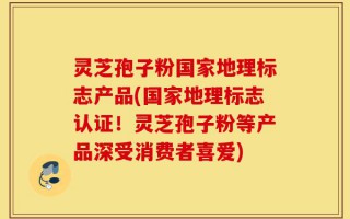 灵芝孢子粉国家地理标志产品(国家地理标志认证！灵芝孢子粉等产品深受消费者喜爱)