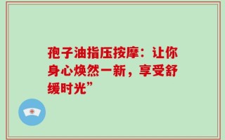 孢子油指压按摩：让你身心焕然一新，享受舒缓时光”