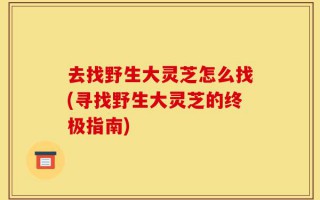 去找野生大灵芝怎么找(寻找野生大灵芝的终极指南)