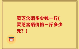 灵芝含硒多少钱一斤(灵芝含硒价格一斤多少元？)
