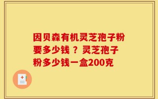 因贝森有机灵芝孢子粉要多少钱 ？灵芝孢子粉多少钱一盒200克