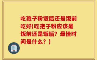 吃孢子粉饭后还是饭前吃好(吃孢子粉应该是饭前还是饭后？最佳时间是什么？)