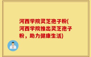 河西学院灵芝孢子粉(河西学院推出灵芝孢子粉，助力健康生活)