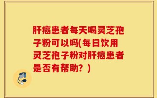 肝癌患者每天喝灵芝孢子粉可以吗(每日饮用灵芝孢子粉对肝癌患者是否有帮助？)