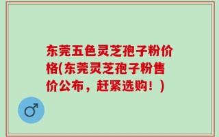 东莞五色灵芝孢子粉价格(东莞灵芝孢子粉售价公布，赶紧选购！)