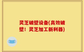 灵芝破壁设备(高效破壁！灵芝加工新利器)