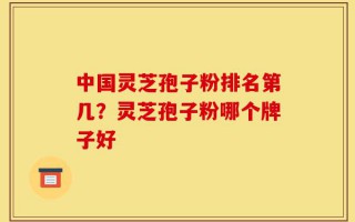 中国灵芝孢子粉排名第几？灵芝孢子粉哪个牌子好