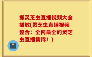 抓灵芝虫直播视频大全播放(灵芝虫直播视频整合：全网最全的灵芝虫直播集锦！)