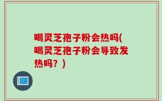 喝灵芝孢子粉会热吗(喝灵芝孢子粉会导致发热吗？)