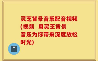 灵芝背景音乐配音视频(视频  用灵芝背景音乐为你带来深度放松时光)