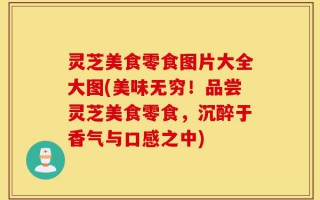 灵芝美食零食图片大全大图(美味无穷！品尝灵芝美食零食，沉醉于香气与口感之中)