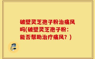 破壁灵芝孢子粉治痛风吗(破壁灵芝孢子粉：能否帮助治疗痛风？)