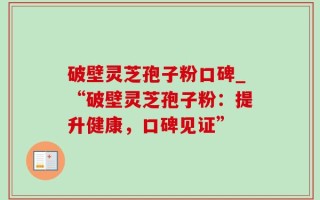 破壁灵芝孢子粉口碑_“破壁灵芝孢子粉：提升健康，口碑见证”