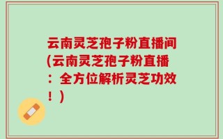 云南灵芝孢子粉直播间(云南灵芝孢子粉直播：全方位解析灵芝功效！)