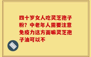 四十岁女人吃灵芝孢子粉？中老年人需要注意免疫力这方面嘛灵芝孢子油可以不
