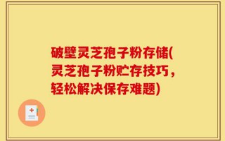 破壁灵芝孢子粉存储(灵芝孢子粉贮存技巧，轻松解决保存难题)